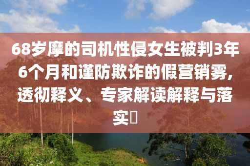 68歲摩的司機性侵女生被判3年6個月和謹防欺詐的假營銷霧,透徹釋義、專家解讀解釋與落實?