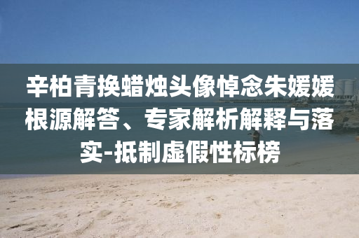 辛柏青換蠟燭頭像悼念朱媛媛根源解答、專家解析解釋與落實-抵制虛假性標(biāo)榜