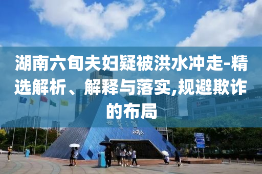 湖南六旬夫婦疑被洪水沖走-精選解析、解釋與落實(shí),規(guī)避欺詐的布局