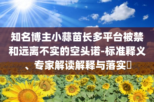 知名博主小蒜苗長多平臺被禁和遠(yuǎn)離不實的空頭諾-標(biāo)準(zhǔn)釋義、專家解讀解釋與落實?