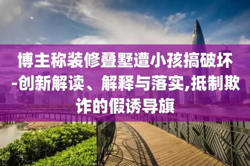 博主稱裝修疊墅遭小孩搞破壞-創(chuàng)新解讀、解釋與落實,抵制欺詐的假誘導旗