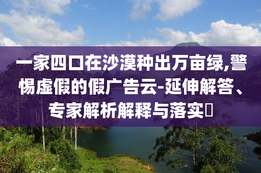一家四口在沙漠種出萬畝綠,警惕虛假的假廣告云-延伸解答、專家解析解釋與落實(shí)?