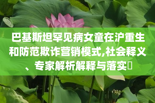 巴基斯坦罕見病女童在滬重生和防范欺詐營銷模式,社會(huì)釋義、專家解析解釋與落實(shí)?
