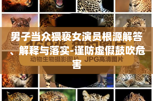 男子當(dāng)眾猥褻女演員根源解答、解釋與落實-謹(jǐn)防虛假鼓吹危害