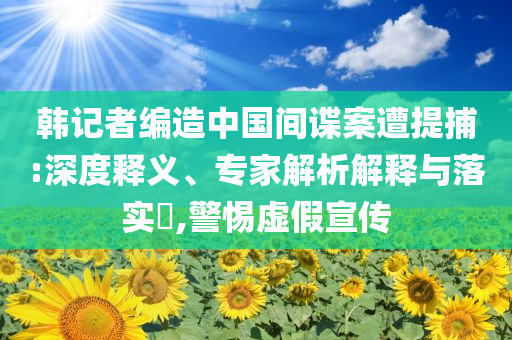 韓記者編造中國(guó)間諜案遭提捕:深度釋義、專家解析解釋與落實(shí)?,警惕虛假宣傳