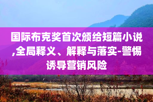 國際布克獎首次頒給短篇小說,全局釋義、解釋與落實-警惕誘導(dǎo)營銷風(fēng)險