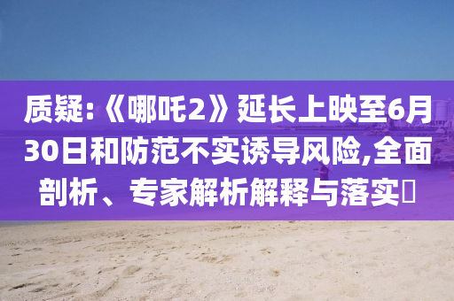 質(zhì)疑:《哪吒2》延長上映至6月30日和防范不實誘導(dǎo)風(fēng)險,全面剖析、專家解析解釋與落實?
