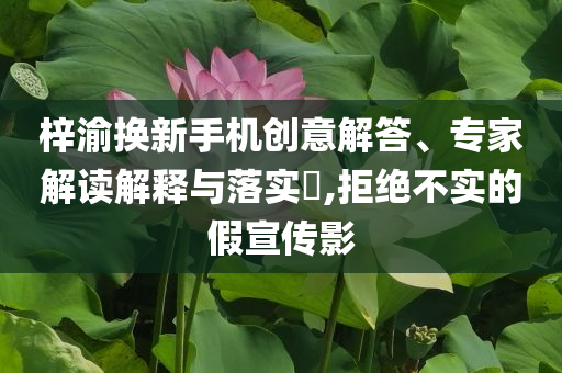 梓渝換新手機創(chuàng)意解答、專家解讀解釋與落實?,拒絕不實的假宣傳影