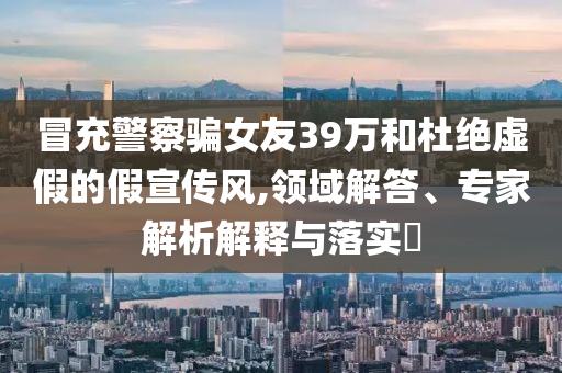 冒充警察騙女友39萬和杜絕虛假的假宣傳風(fēng),領(lǐng)域解答、專家解析解釋與落實?