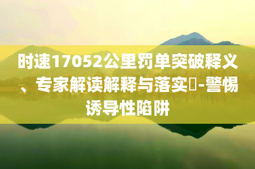 時速17052公里罰單突破釋義、專家解讀解釋與落實?-警惕誘導性陷阱
