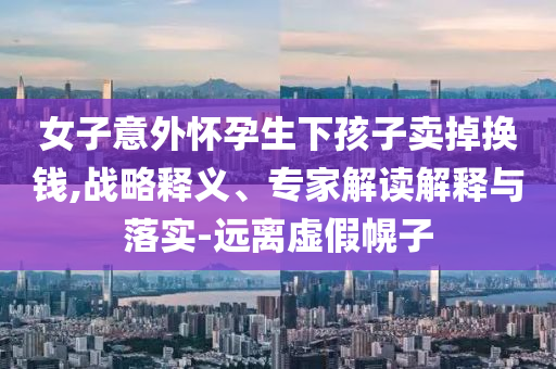 女子意外懷孕生下孩子賣(mài)掉換錢(qián),戰(zhàn)略釋義、專家解讀解釋與落實(shí)-遠(yuǎn)離虛假幌子