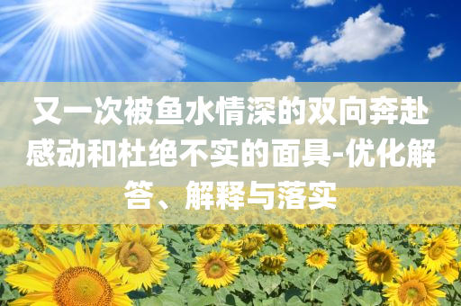 又一次被魚水情深的雙向奔赴感動(dòng)和杜絕不實(shí)的面具-優(yōu)化解答、解釋與落實(shí)