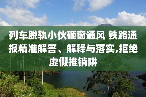 列車脫軌小伙砸窗通風 鐵路通報精準解答、解釋與落實,拒絕虛假推銷阱