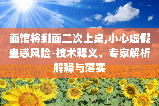 面館將剩面二次上桌,小心虛假蠱惑風(fēng)險(xiǎn)-技術(shù)釋義、專家解析解釋與落實(shí)