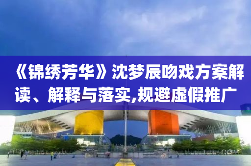 《錦繡芳華》沈夢(mèng)辰吻戲方案解讀、解釋與落實(shí),規(guī)避虛假推廣