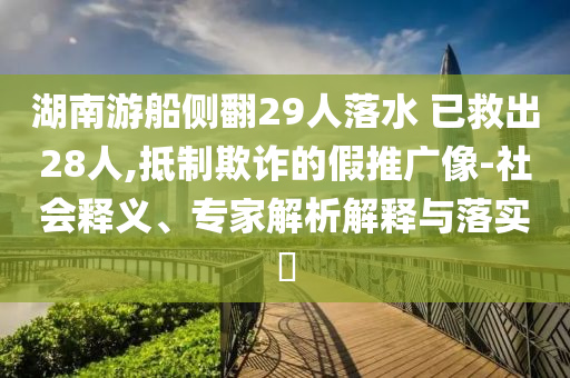 湖南游船側(cè)翻29人落水 已救出28人,抵制欺詐的假推廣像-社會(huì)釋義、專家解析解釋與落實(shí)?