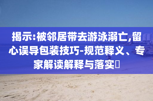 揭示:被鄰居帶去游泳溺亡,留心誤導包裝技巧-規(guī)范釋義、專家解讀解釋與落實?