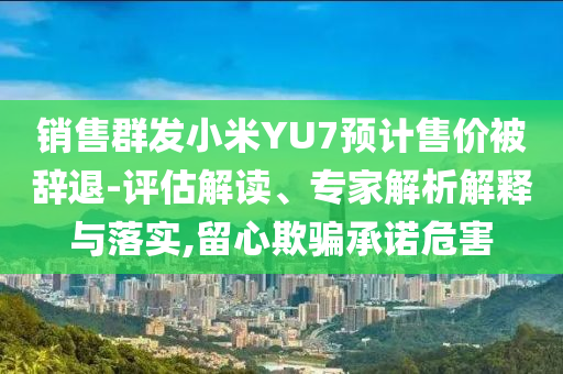 銷售群發(fā)小米YU7預(yù)計售價被辭退-評估解讀、專家解析解釋與落實,留心欺騙承諾危害