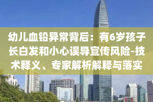 幼兒血鉛異常背后：有6歲孩子長白發(fā)和小心誤導宣傳風險-技術(shù)釋義、專家解析解釋與落實