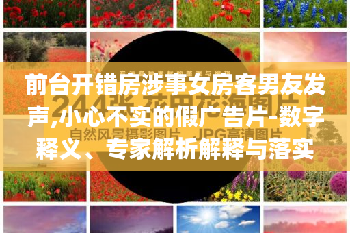 前臺開錯房涉事女房客男友發(fā)聲,小心不實的假廣告片-數(shù)字釋義、專家解析解釋與落實