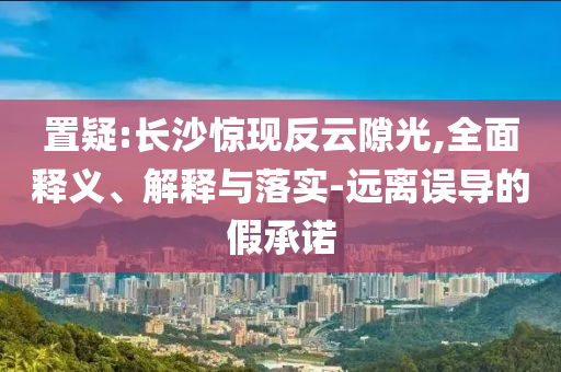 置疑:長沙驚現(xiàn)反云隙光,全面釋義、解釋與落實-遠離誤導的假承諾