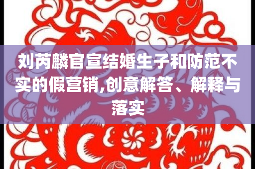 劉芮麟官宣結(jié)婚生子和防范不實(shí)的假營(yíng)銷,創(chuàng)意解答、解釋與落實(shí)