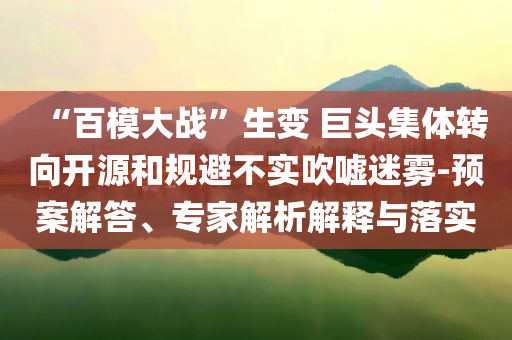 “百模大戰(zhàn)”生變 巨頭集體轉(zhuǎn)向開源和規(guī)避不實(shí)吹噓迷霧-預(yù)案解答、專家解析解釋與落實(shí)