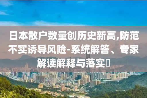 日本散戶數(shù)量創(chuàng)歷史新高,防范不實(shí)誘導(dǎo)風(fēng)險(xiǎn)-系統(tǒng)解答、專家解讀解釋與落實(shí)?