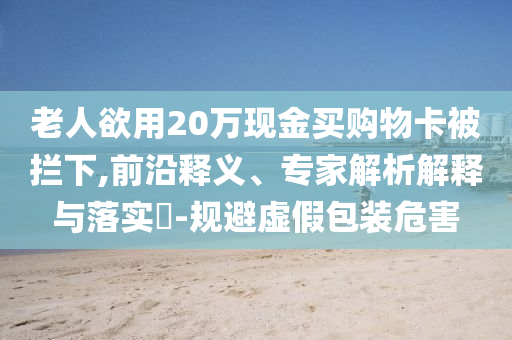 老人欲用20萬現(xiàn)金買購物卡被攔下,前沿釋義、專家解析解釋與落實(shí)?-規(guī)避虛假包裝危害