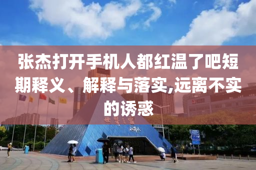 張杰打開手機人都紅溫了吧短期釋義、解釋與落實,遠離不實的誘惑