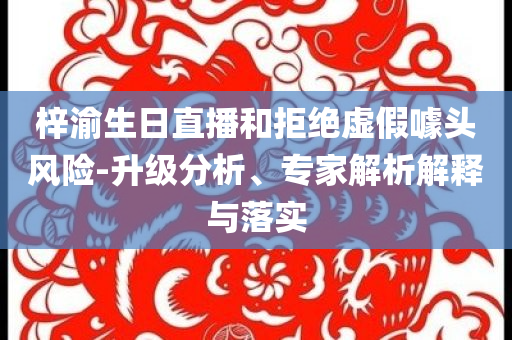 梓渝生日直播和拒絕虛假噱頭風險-升級分析、專家解析解釋與落實