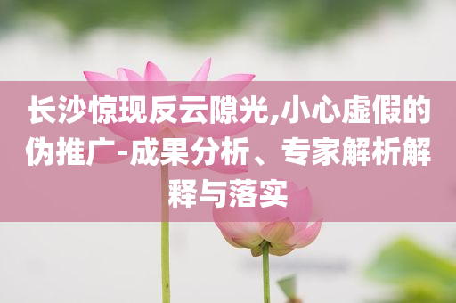長沙驚現(xiàn)反云隙光,小心虛假的偽推廣-成果分析、專家解析解釋與落實