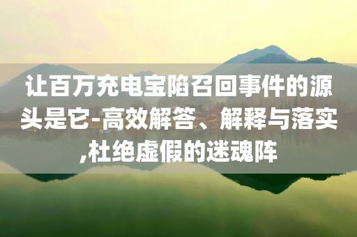 讓百萬(wàn)充電寶陷召回事件的源頭是它-高效解答、解釋與落實(shí),杜絕虛假的迷魂陣