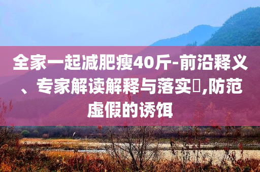 全家一起減肥瘦40斤-前沿釋義、專家解讀解釋與落實(shí)?,防范虛假的誘餌