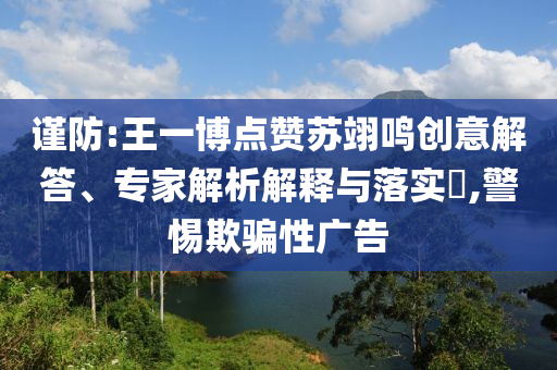 謹(jǐn)防:王一博點(diǎn)贊蘇翊鳴創(chuàng)意解答、專家解析解釋與落實(shí)?,警惕欺騙性廣告