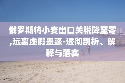 俄羅斯將小麥出口關(guān)稅降至零,遠離虛假蠱惑-透徹剖析、解釋與落實