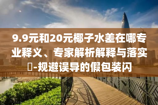 9.9元和20元椰子水差在哪專業(yè)釋義、專家解析解釋與落實(shí)?-規(guī)避誤導(dǎo)的假包裝閃