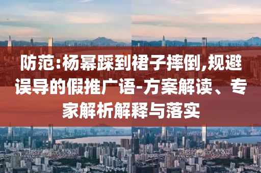 防范:楊冪踩到裙子摔倒,規(guī)避誤導(dǎo)的假推廣語-方案解讀、專家解析解釋與落實
