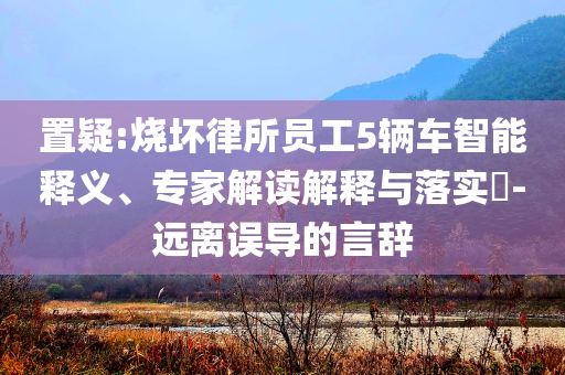 置疑:燒壞律所員工5輛車智能釋義、專家解讀解釋與落實?-遠離誤導(dǎo)的言辭