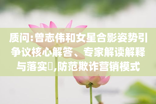 質(zhì)問(wèn):曾志偉和女星合影姿勢(shì)引爭(zhēng)議核心解答、專家解讀解釋與落實(shí)?,防范欺詐營(yíng)銷模式