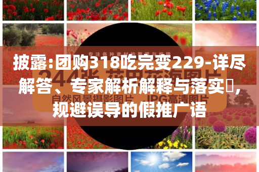 披露:團(tuán)購318吃完變229-詳盡解答、專家解析解釋與落實?,規(guī)避誤導(dǎo)的假推廣語