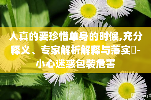 人真的要珍惜單身的時候,充分釋義、專家解析解釋與落實?-小心迷惑包裝危害