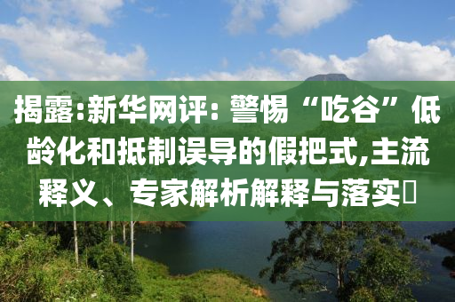 揭露:新華網(wǎng)評: 警惕“吃谷”低齡化和抵制誤導(dǎo)的假把式,主流釋義、專家解析解釋與落實?