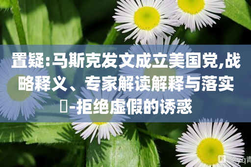 置疑:馬斯克發(fā)文成立美國(guó)黨,戰(zhàn)略釋義、專家解讀解釋與落實(shí)?-拒絕虛假的誘惑