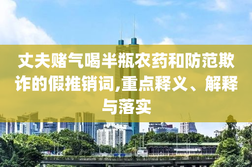 丈夫賭氣喝半瓶農(nóng)藥和防范欺詐的假推銷詞,重點(diǎn)釋義、解釋與落實(shí)