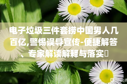 電子垃圾三件套撈中國(guó)男人幾百億,警惕誤導(dǎo)宣傳-便捷解答、專家解讀解釋與落實(shí)?