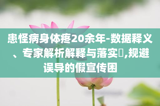 患怪病身體疼20余年-數(shù)據(jù)釋義、專家解析解釋與落實?,規(guī)避誤導的假宣傳困