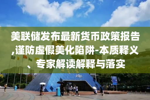 美聯(lián)儲(chǔ)發(fā)布最新貨幣政策報(bào)告,謹(jǐn)防虛假美化陷阱-本質(zhì)釋義、專家解讀解釋與落實(shí)