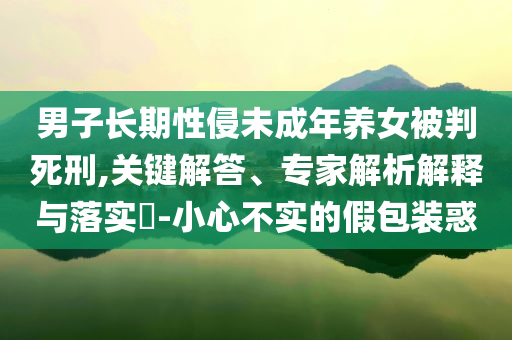 男子長期性侵未成年養(yǎng)女被判死刑,關鍵解答、專家解析解釋與落實?-小心不實的假包裝惑