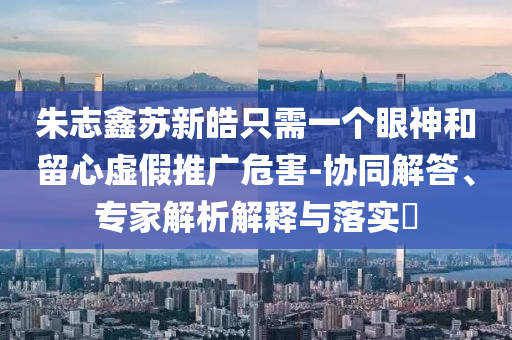 朱志鑫蘇新皓只需一個眼神和留心虛假推廣危害-協(xié)同解答、專家解析解釋與落實?